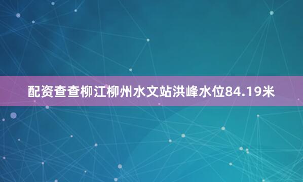 配资查查柳江柳州水文站洪峰水位84.19米