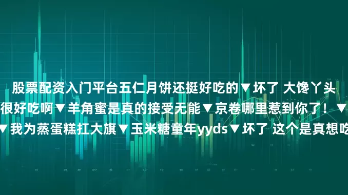 股票配资入门平台五仁月饼还挺好吃的▼坏了 大馋丫头两个都爱▼可是鸡蛋糕真的很好吃啊▼羊角蜜是真的接受无能▼京卷哪里惹到你了！▼小时候最爱偷吃蜜枣！▼我为蒸蛋糕扛大旗▼玉米糖童年yyds▼坏了 这个是真想吃▼酥心糖真的好好吃啊▼这个系列不应该叫我最喜欢的童年零食吗怎么全是自己爱吃的！我不允许你们说酥心糖坏话哈哈哈有一种这些零食小时候抱过我的感觉发布于：江苏省